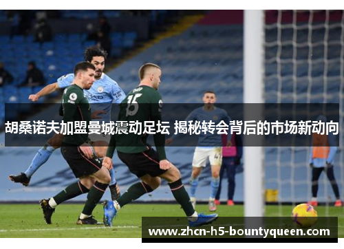 胡桑诺夫加盟曼城震动足坛 揭秘转会背后的市场新动向 胡桑诺夫加盟曼城震动足坛 揭秘转会背后的市场新动向