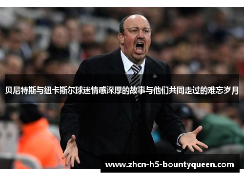 贝尼特斯与纽卡斯尔球迷情感深厚的故事与他们共同走过的难忘岁月
