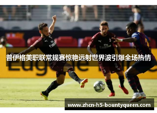 普伊格美职联常规赛惊艳远射世界波引爆全场热情