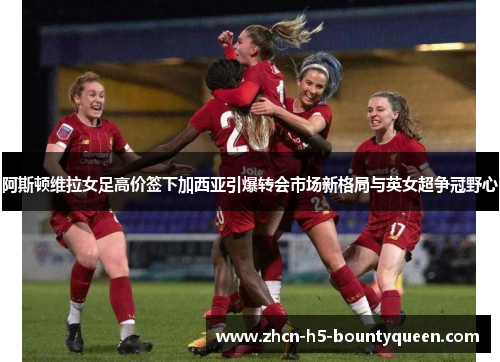 阿斯顿维拉女足高价签下加西亚引爆转会市场新格局与英女超争冠野心